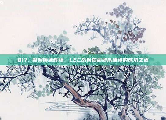 817. 默契铸就辉煌，LEC战队揭秘团队建设的成功之道  第1张