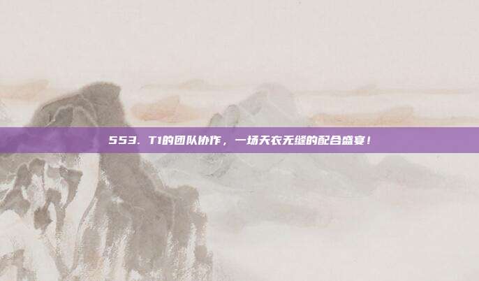 553. T1的团队协作，一场天衣无缝的配合盛宴！  第1张