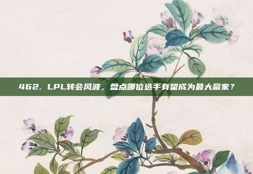 462. LPL转会风波，盘点哪位选手有望成为最大赢家？  第1张