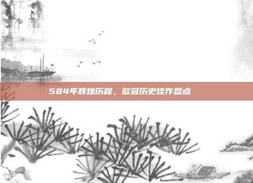 584年辉煌历程，欧冠历史佳作盘点📜  第1张