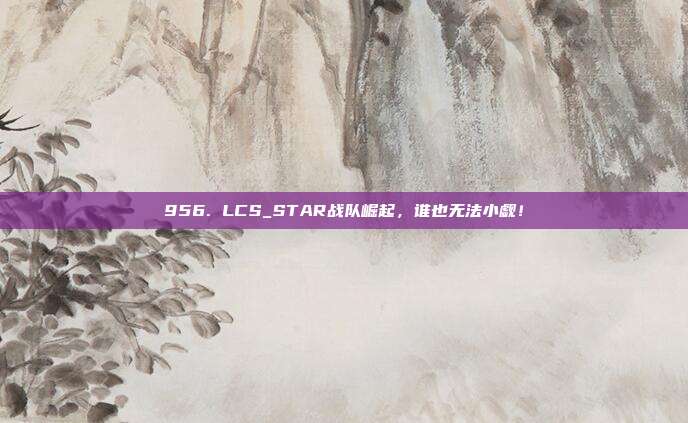 956. LCS_STAR战队崛起，谁也无法小觑！  第1张