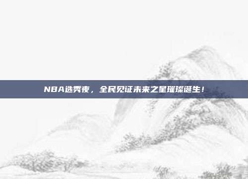 NBA选秀夜，全民见证未来之星璀璨诞生！  第1张