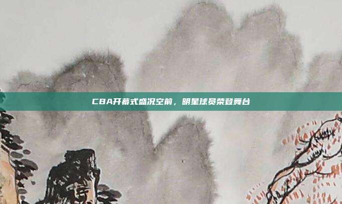 CBA开幕式盛况空前，明星球员荣登舞台✨  第1张