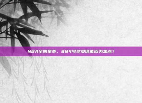 NBA全明星赛，994号球员谁能成为焦点？  第1张