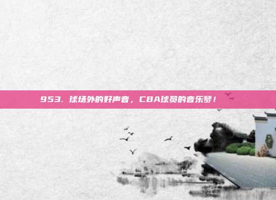 953. 球场外的好声音，CBA球员的音乐梦！🎶  第1张