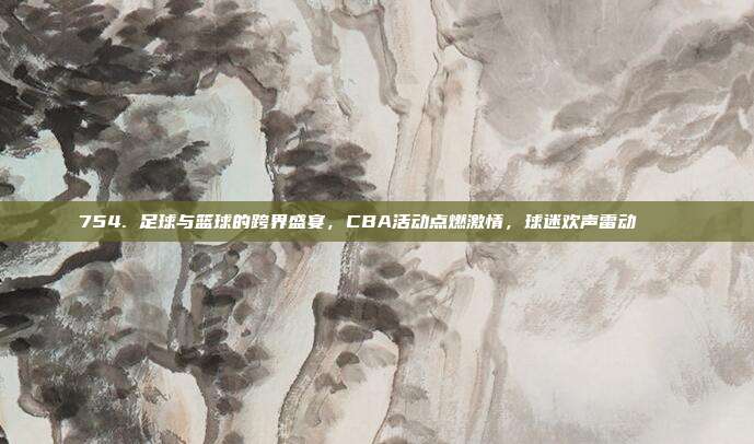 754. 足球与篮球的跨界盛宴，CBA活动点燃激情，球迷欢声雷动⚽🏀  第1张