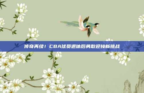 传奇再续！CBA球员退休后勇敢迎接新挑战  第1张