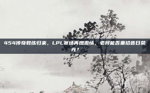 454传奇教练归来，LPL赛场再燃激情，老将能否重拾昔日荣光？  第1张