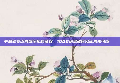 中超联赛迈向国际化新征程，1000场里程碑见证未来可期🚀  第1张