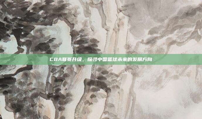 CBA联赛升级，探寻中国篮球未来的发展方向  第1张