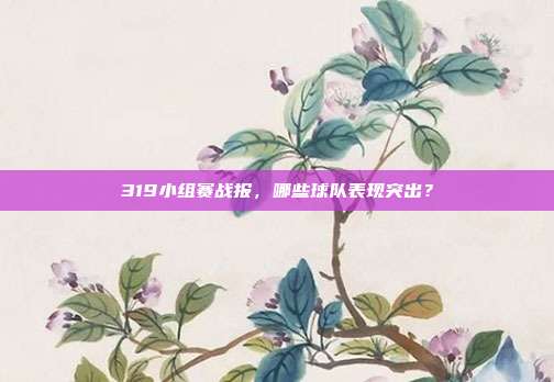 319小组赛战报，哪些球队表现突出？  第1张