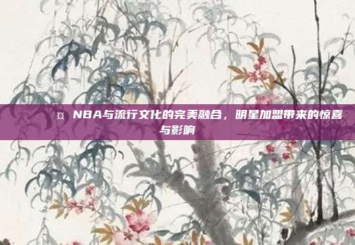 🌟🎤 NBA与流行文化的完美融合，明星加盟带来的惊喜与影响  第1张