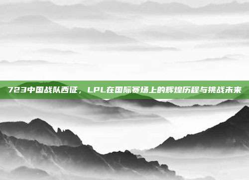 723中国战队西征，LPL在国际赛场上的辉煌历程与挑战未来  第1张