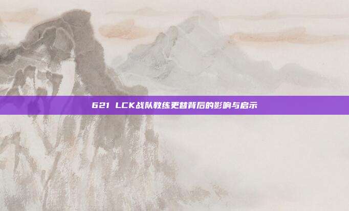 621 LCK战队教练更替背后的影响与启示  第1张