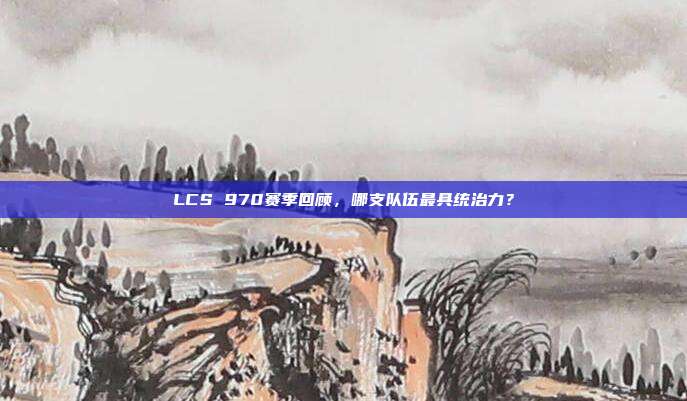 LCS 970赛季回顾，哪支队伍最具统治力？  第1张